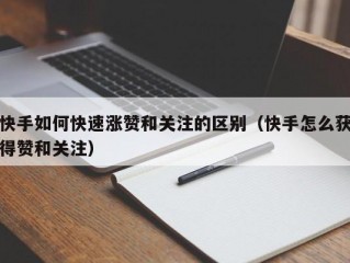 快手如何快速涨赞和关注的区别（快手怎么获得赞和关注）
