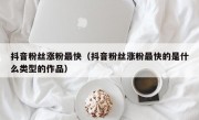 抖音粉丝涨粉最快（抖音粉丝涨粉最快的是什么类型的作品）