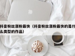抖音粉丝涨粉最快（抖音粉丝涨粉最快的是什么类型的作品）