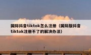 国际抖音tiktok怎么注册（国际版抖音tiktok注册不了的解决办法）