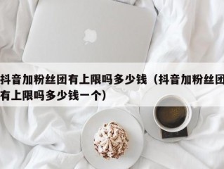 抖音加粉丝团有上限吗多少钱（抖音加粉丝团有上限吗多少钱一个）