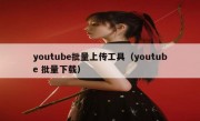 youtube批量上传工具（youtube 批量下载）