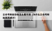 公众号粉丝价格怎么看不到（为什么公众号粉丝突然减少）