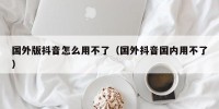 国外版抖音怎么用不了（国外抖音国内用不了）