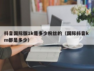 抖音国际版1k是多少粉丝的（国际抖音k m都是多少）