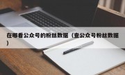 在哪看公众号的粉丝数据（查公众号粉丝数据）