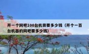 开一个网吧100台机需要多少钱（开个一百台机器的网吧要多少钱）