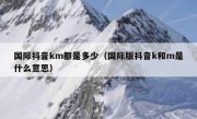 国际抖音km都是多少（国际版抖音k和m是什么意思）