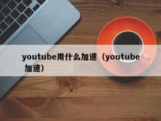 youtube用什么加速（youtube 加速）