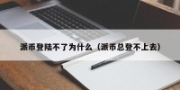 派币登陆不了为什么（派币总登不上去）