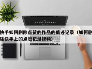 快手如何删除点赞的作品的痕迹记录（如何删除快手上的点赞记录视频）