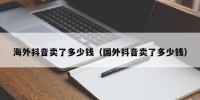 海外抖音卖了多少钱（国外抖音卖了多少钱）