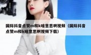 国际抖音点赞m和k啥意思啊视频（国际抖音点赞m和k啥意思啊视频下载）