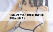 tiktok关注别人的频率（tiktok不能关注别人）