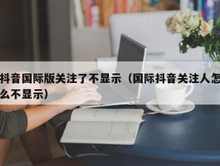 抖音国际版关注了不显示（国际抖音关注人怎么不显示）