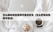 怎么解除微信视频号里的好友（怎么把微信视频号取消）