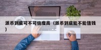 派币到底可不可信度高（派币到底能不能值钱）