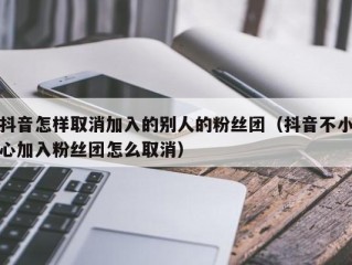 抖音怎样取消加入的别人的粉丝团（抖音不小心加入粉丝团怎么取消）