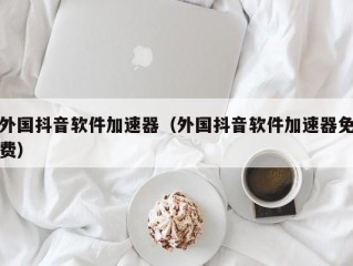 外国抖音软件加速器（外国抖音软件加速器免费）