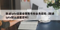 联通iptv设置业务账号和业务密码（联通iptv默认设置密码）