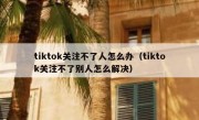 tiktok关注不了人怎么办（tiktok关注不了别人怎么解决）