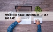视频号3000万粉丝（视频号粉丝一万以上有收入吗）