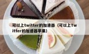 可以上twitter的加速器（可以上Twitter的加速器苹果）