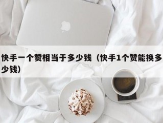 快手一个赞相当于多少钱（快手1个赞能换多少钱）