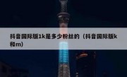 抖音国际版1k是多少粉丝的（抖音国际版k和m）