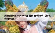 刷视频挣钱一天300元是真的吗知乎（刷视频挣钱吗?）