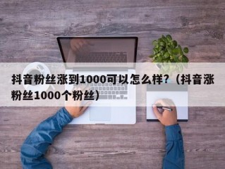 抖音粉丝涨到1000可以怎么样?（抖音涨粉丝1000个粉丝）