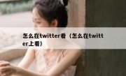 怎么在twitter看（怎么在twitter上看）