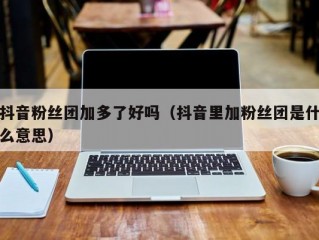 抖音粉丝团加多了好吗（抖音里加粉丝团是什么意思）