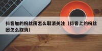 抖音加的粉丝团怎么取消关注（抖音上的粉丝团怎么取消）