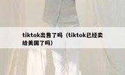 tiktok出售了吗（tiktok已经卖给美国了吗）