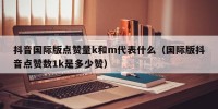 抖音国际版点赞量k和m代表什么（国际版抖音点赞数1k是多少赞）