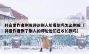 抖音里作者删除评论别人能看到吗怎么删除（抖音作者删了别人的评论他们还收的到吗）