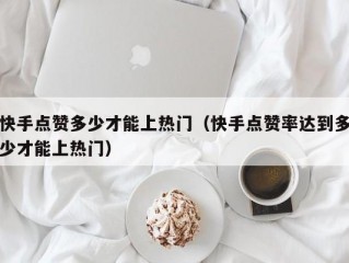 快手点赞多少才能上热门（快手点赞率达到多少才能上热门）