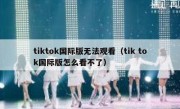 tiktok国际版无法观看（tik tok国际版怎么看不了）