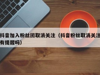 抖音加入粉丝团取消关注（抖音粉丝取消关注有提醒吗）