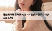 抖音国际版没办法关注（抖音国际版没办法关注怎么办）