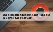 公众号涨粉太慢怎么办啊怎么解决（公众号涨粉太慢怎么办啊怎么解决呢）
