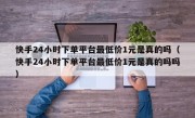 快手24小时下单平台最低价1元是真的吗（快手24小时下单平台最低价1元是真的吗吗）