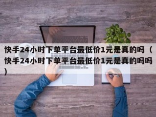 快手24小时下单平台最低价1元是真的吗（快手24小时下单平台最低价1元是真的吗吗）