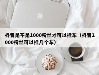 抖音是不是1000粉丝才可以挂车（抖音2000粉丝可以挂几个车）