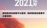 推特新闻在哪里可以看到（推特新闻在哪里可以看到啊）