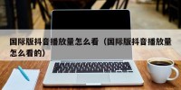 国际版抖音播放量怎么看（国际版抖音播放量怎么看的）