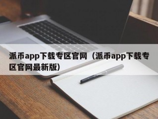 派币app下载专区官网（派币app下载专区官网最新版）