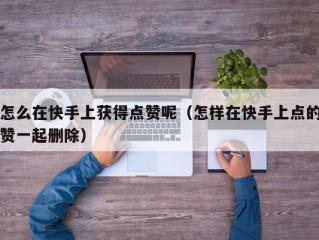 怎么在快手上获得点赞呢（怎样在快手上点的赞一起删除）