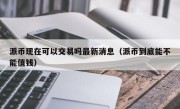 派币现在可以交易吗最新消息（派币到底能不能值钱）
